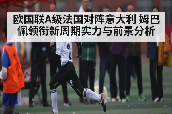 欧国联A级法国对阵意大利 姆巴佩领衔新周期实力与前景分析