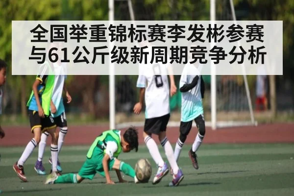 全国举重锦标赛李发彬参赛与61公斤级新周期竞争分析