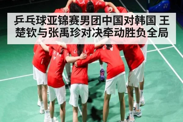 乒乓球亚锦赛男团中国对韩国 王楚钦与张禹珍对决牵动胜负全局