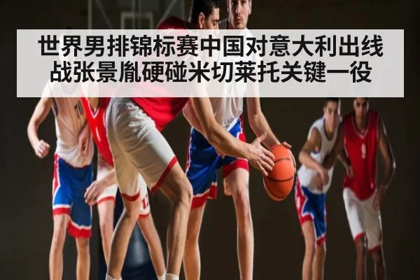 世界男排锦标赛中国对意大利出线战张景胤硬碰米切莱托关键一役