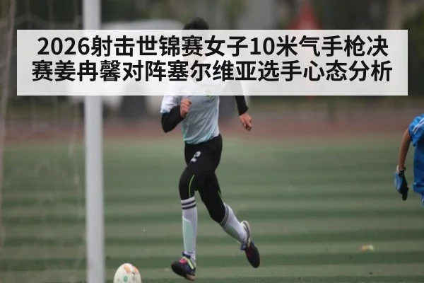 2026射击世锦赛女子10米气手枪决赛姜冉馨对阵塞尔维亚选手心态分析